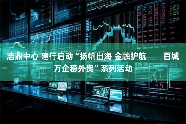 浩鼎中心 建行启动“扬帆出海 金融护航──百城万企稳外贸”系列活动