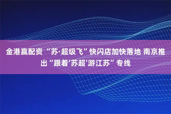 金港赢配资 “苏·超级飞”快闪店加快落地 南京推出“跟着‘苏超’游江苏”专线