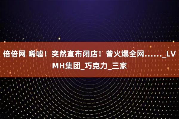 倍倍网 唏嘘！突然宣布闭店！曾火爆全网……_LVMH集团_巧克力_三家
