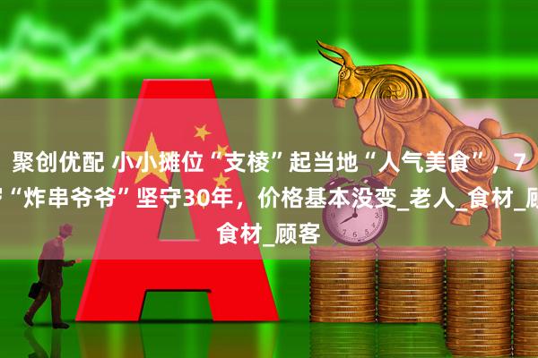 聚创优配 小小摊位“支棱”起当地“人气美食”，72岁“炸串爷爷”坚守30年，价格基本没变_老人_食材_顾客