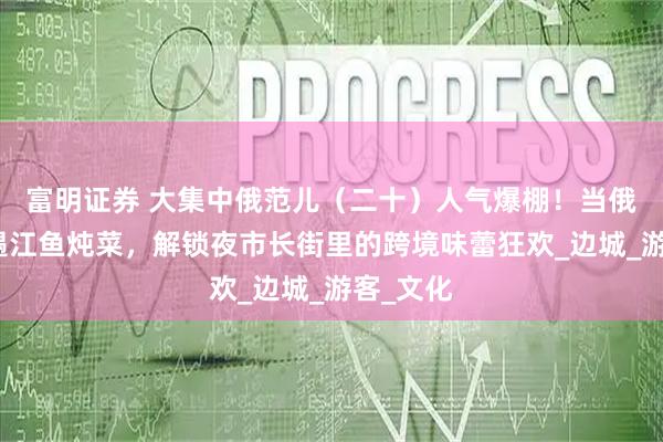 富明证券 大集中俄范儿（二十）人气爆棚！当俄式列巴遇江鱼炖菜，解锁夜市长街里的跨境味蕾狂欢_边城_游客_文化