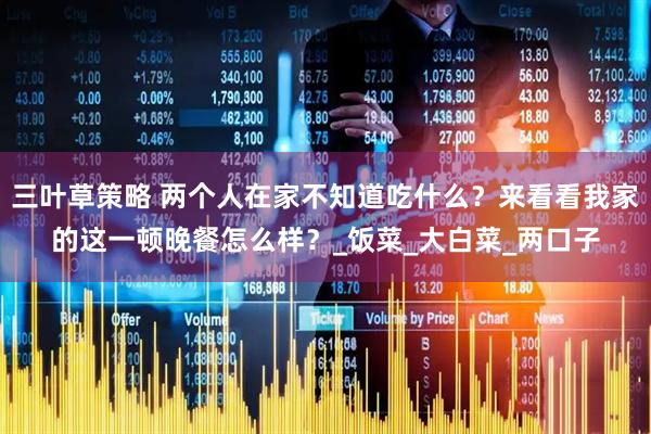 三叶草策略 两个人在家不知道吃什么？来看看我家的这一顿晚餐怎么样？_饭菜_大白菜_两口子