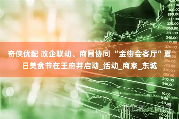 奇侠优配 政企联动、商圈协同 “金街会客厅”夏日美食节在王府井启动_活动_商家_东城