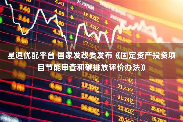 星速优配平台 国家发改委发布《固定资产投资项目节能审查和碳排放评价办法》