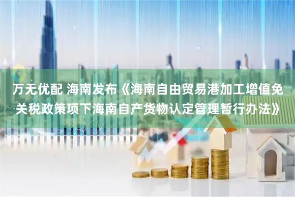 万无优配 海南发布《海南自由贸易港加工增值免关税政策项下海南自产货物认定管理暂行办法》