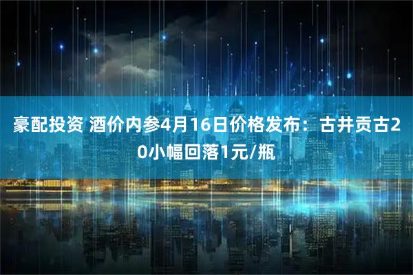 豪配投资 酒价内参4月16日价格发布：古井贡古20小幅回落1元/瓶