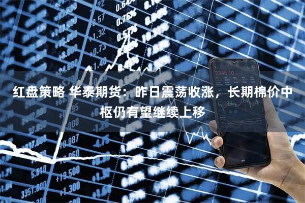 红盘策略 华泰期货：昨日震荡收涨，长期棉价中枢仍有望继续上移