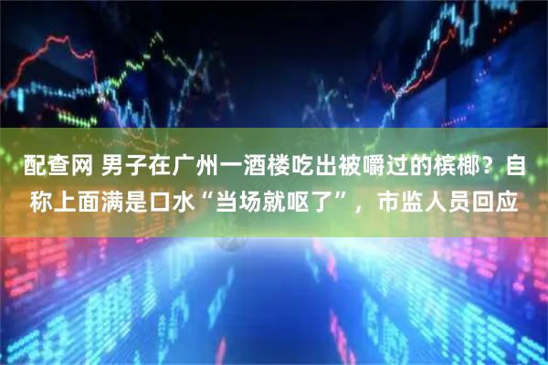 配查网 男子在广州一酒楼吃出被嚼过的槟榔？自称上面满是口水“当场就呕了”，市监人员回应