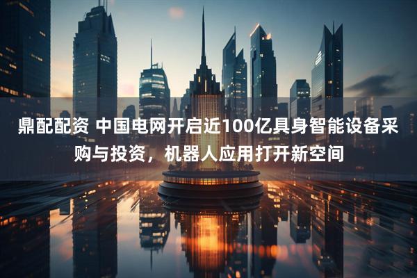 鼎配配资 中国电网开启近100亿具身智能设备采购与投资，机器人应用打开新空间