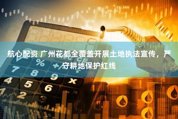 航心配资 广州花都全覆盖开展土地执法宣传，严守耕地保护红线