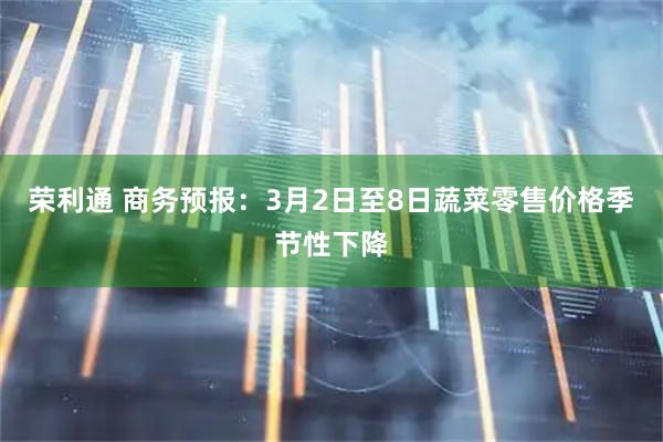 荣利通 商务预报：3月2日至8日蔬菜零售价格季节性下降