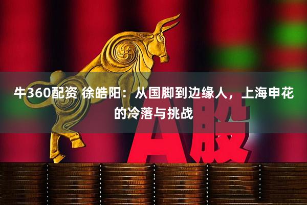 牛360配资 徐皓阳：从国脚到边缘人，上海申花的冷落与挑战
