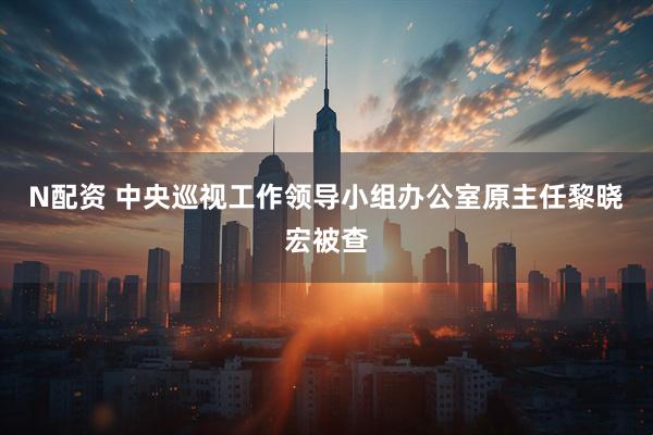 N配资 中央巡视工作领导小组办公室原主任黎晓宏被查